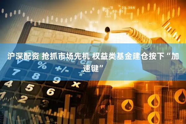 沪深配资 抢抓市场先机 权益类基金建仓按下“加速键”