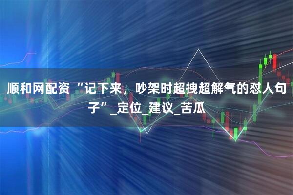 顺和网配资 “记下来，吵架时超拽超解气的怼人句子”_定位_建议_苦瓜