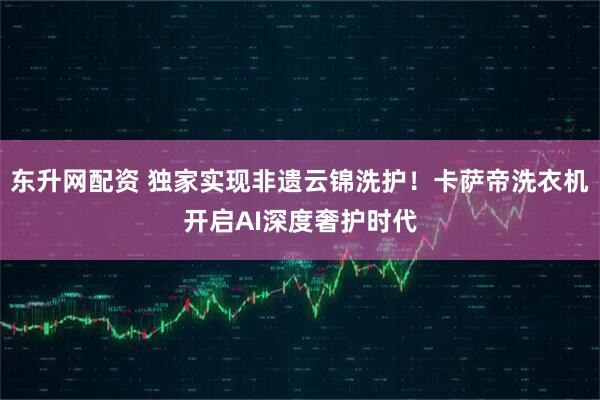 东升网配资 独家实现非遗云锦洗护！卡萨帝洗衣机开启AI深度奢护时代