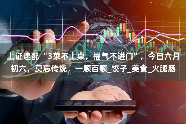 上证速配 “3菜不上桌，福气不进门”，今日六月初六，莫忘传统，一顺百顺_饺子_美食_火腿肠