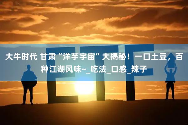 大牛时代 甘肃“洋芋宇宙”大揭秘！一口土豆，百种江湖风味~_吃法_口感_辣子