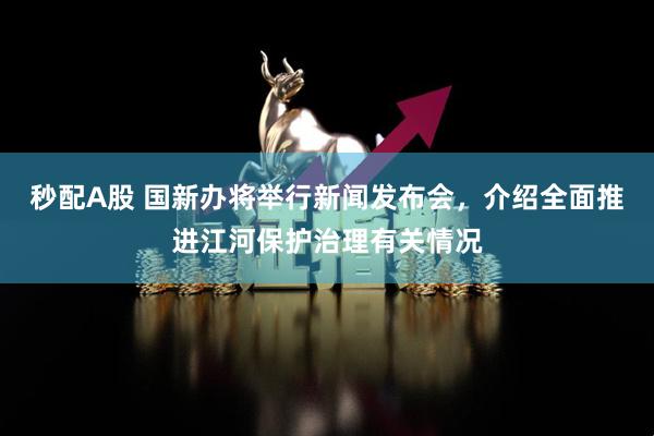 秒配A股 国新办将举行新闻发布会，介绍全面推进江河保护治理有关情况