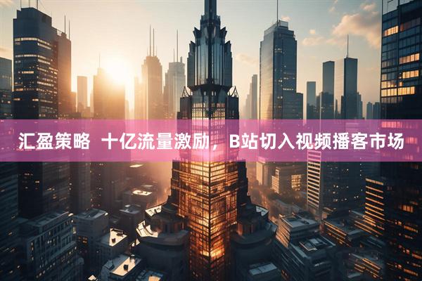 汇盈策略  十亿流量激励，B站切入视频播客市场