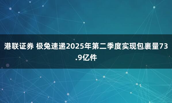 港联证券 极兔速递2025年第二季度实现包裹量73.9亿件