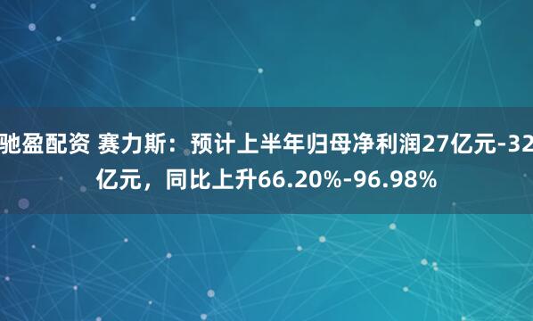 驰盈配资 赛力斯：预计上半年归母净利润27亿元-32亿元，同比上升66.20%-96.98%