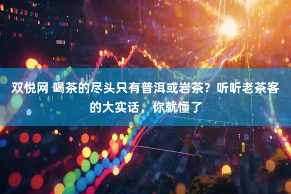 双悦网 喝茶的尽头只有普洱或岩茶？听听老茶客的大实话，你就懂了