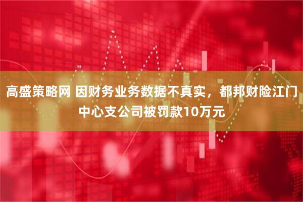 高盛策略网 因财务业务数据不真实，都邦财险江门中心支公司被罚款10万元