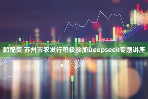 鹏配资 苏州市农发行积极参加Deepseek专题讲座