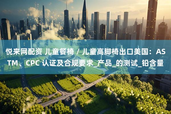悦来网配资 儿童餐椅 / 儿童高脚椅出口美国：ASTM、CPC 认证及合规要求_产品_的测试_铅含量