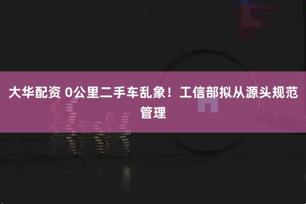 大华配资 0公里二手车乱象！工信部拟从源头规范管理