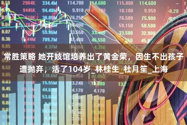 常胜策略 她开妓馆培养出了黄金荣，因生不出孩子遭抛弃，活了104岁_林桂生_杜月笙_上海