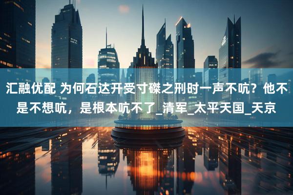 汇融优配 为何石达开受寸磔之刑时一声不吭？他不是不想吭，是根本吭不了_清军_太平天国_天京