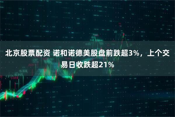 北京股票配资 诺和诺德美股盘前跌超3%，上个交易日收跌超21%