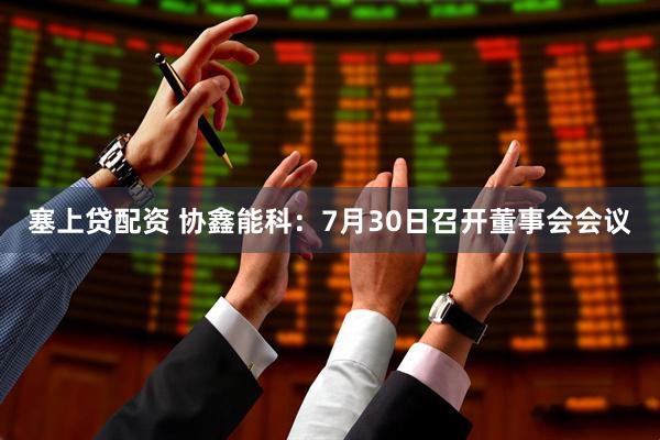 塞上贷配资 协鑫能科：7月30日召开董事会会议