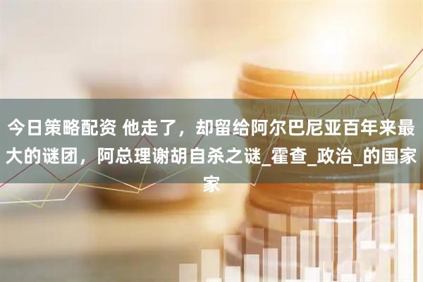 今日策略配资 他走了，却留给阿尔巴尼亚百年来最大的谜团，阿总理谢胡自杀之谜_霍查_政治_的国家