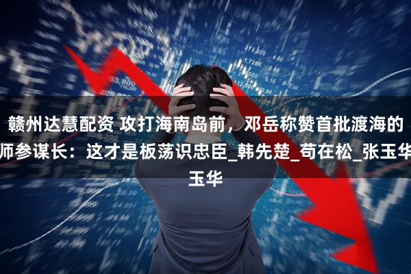 赣州达慧配资 攻打海南岛前，邓岳称赞首批渡海的师参谋长：这才是板荡识忠臣_韩先楚_苟在松_张玉华