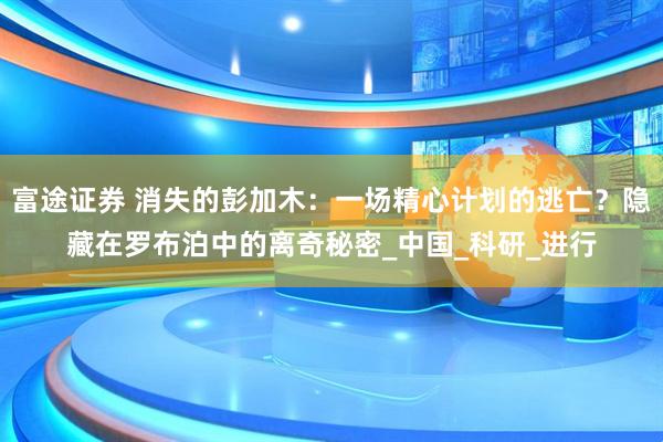 富途证券 消失的彭加木：一场精心计划的逃亡？隐藏在罗布泊中的离奇秘密_中国_科研_进行