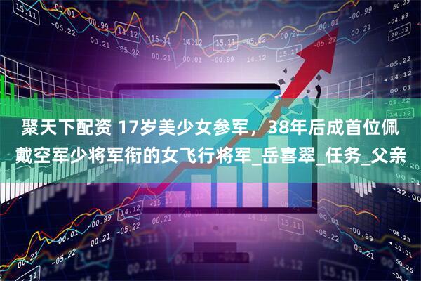 聚天下配资 17岁美少女参军，38年后成首位佩戴空军少将军衔的女飞行将军_岳喜翠_任务_父亲