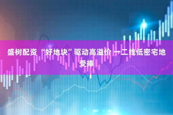 盛树配资 “好地块”驱动高溢价 一二线低密宅地受捧