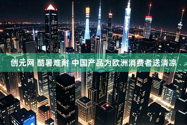 创元网 酷暑难耐 中国产品为欧洲消费者送清凉