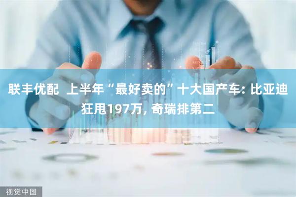 联丰优配  上半年“最好卖的”十大国产车: 比亚迪狂甩197万, 奇瑞排第二