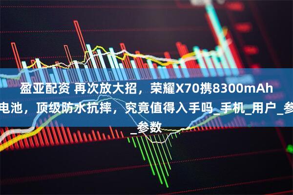 盈亚配资 再次放大招，荣耀X70携8300mAh大电池，顶级防水抗摔，究竟值得入手吗_手机_用户_参数