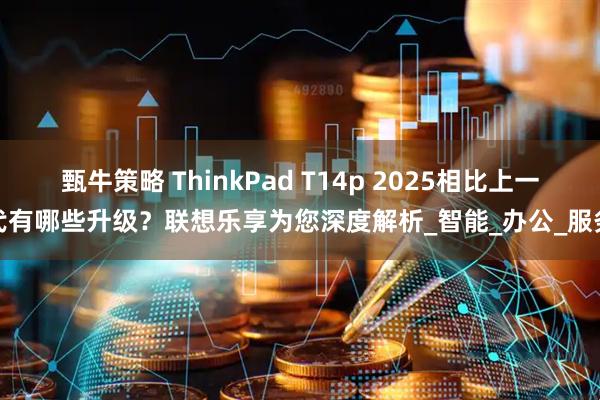 甄牛策略 ThinkPad T14p 2025相比上一代有哪些升级？联想乐享为您深度解析_智能_办公_服务